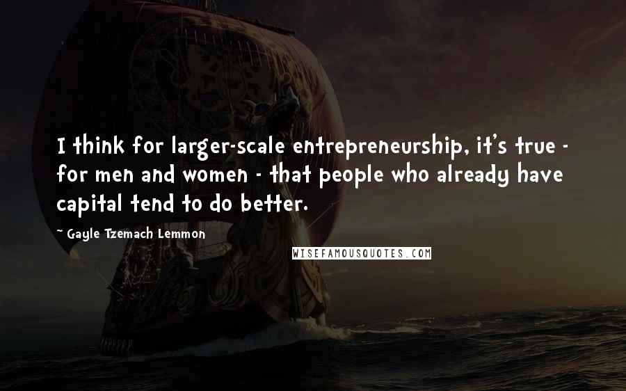 Gayle Tzemach Lemmon Quotes: I think for larger-scale entrepreneurship, it's true - for men and women - that people who already have capital tend to do better.