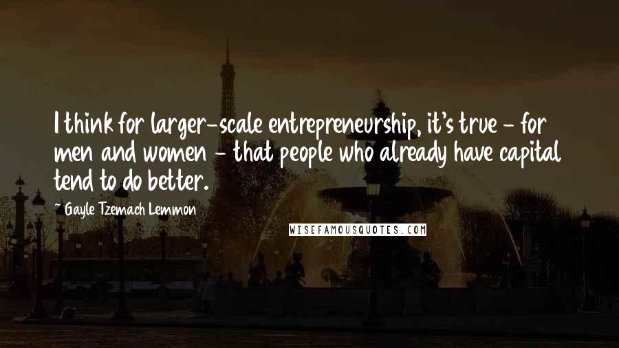 Gayle Tzemach Lemmon Quotes: I think for larger-scale entrepreneurship, it's true - for men and women - that people who already have capital tend to do better.