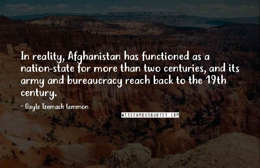 Gayle Tzemach Lemmon Quotes: In reality, Afghanistan has functioned as a nation-state for more than two centuries, and its army and bureaucracy reach back to the 19th century.