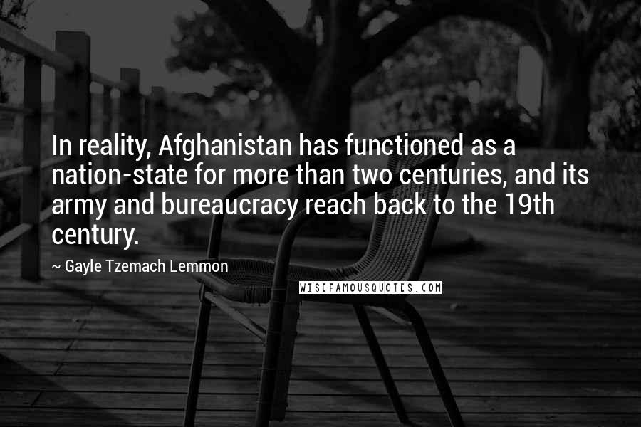 Gayle Tzemach Lemmon Quotes: In reality, Afghanistan has functioned as a nation-state for more than two centuries, and its army and bureaucracy reach back to the 19th century.