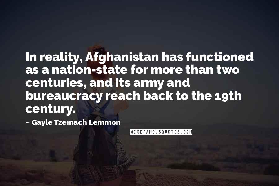 Gayle Tzemach Lemmon Quotes: In reality, Afghanistan has functioned as a nation-state for more than two centuries, and its army and bureaucracy reach back to the 19th century.