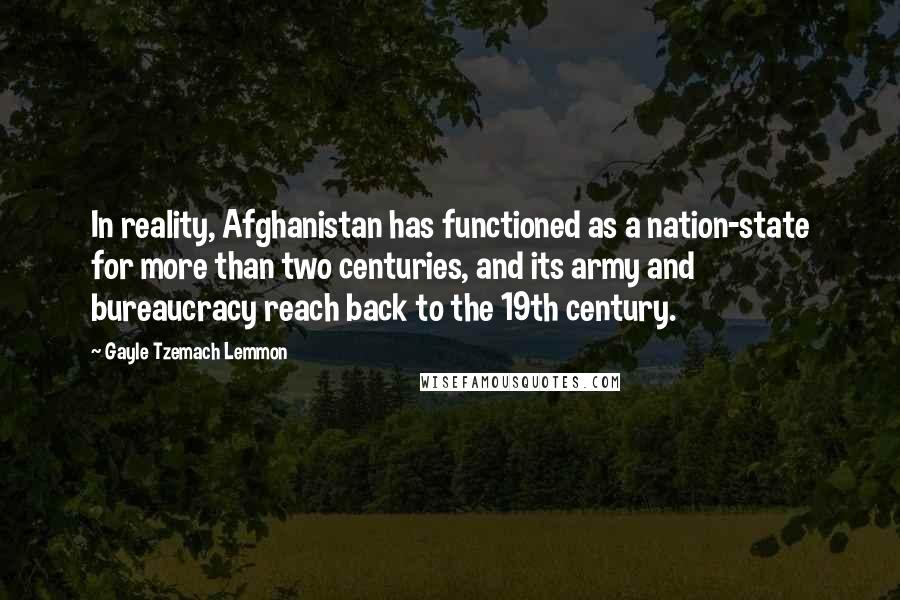 Gayle Tzemach Lemmon Quotes: In reality, Afghanistan has functioned as a nation-state for more than two centuries, and its army and bureaucracy reach back to the 19th century.