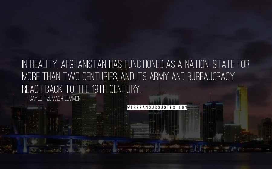Gayle Tzemach Lemmon Quotes: In reality, Afghanistan has functioned as a nation-state for more than two centuries, and its army and bureaucracy reach back to the 19th century.