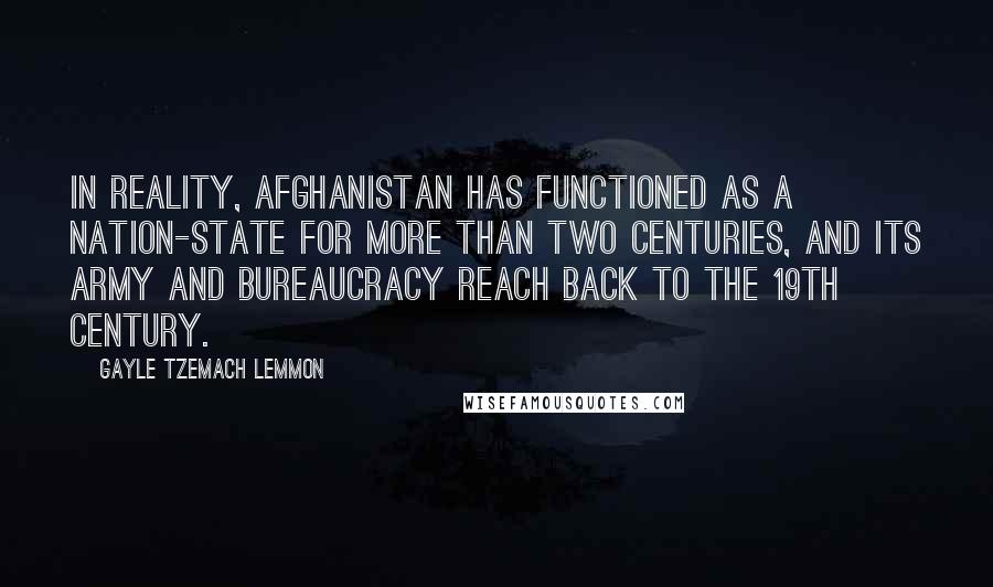 Gayle Tzemach Lemmon Quotes: In reality, Afghanistan has functioned as a nation-state for more than two centuries, and its army and bureaucracy reach back to the 19th century.