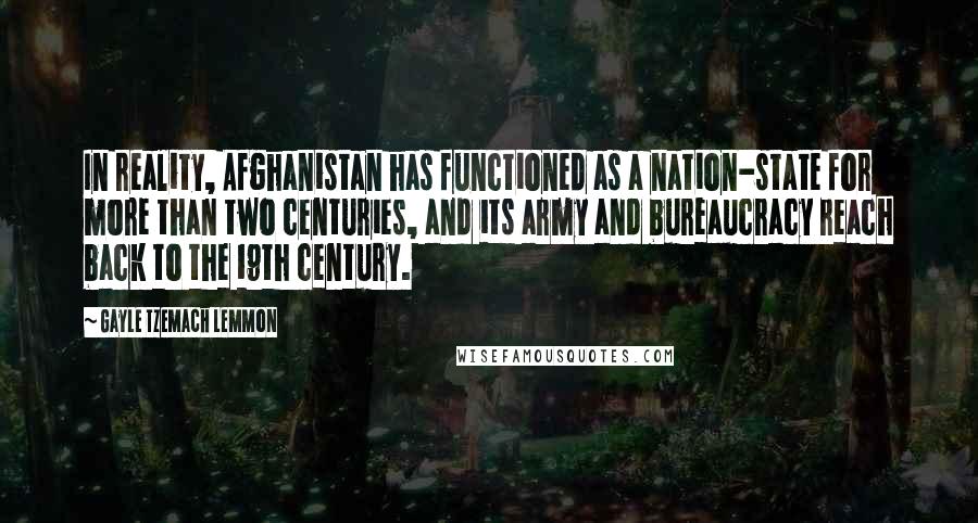 Gayle Tzemach Lemmon Quotes: In reality, Afghanistan has functioned as a nation-state for more than two centuries, and its army and bureaucracy reach back to the 19th century.