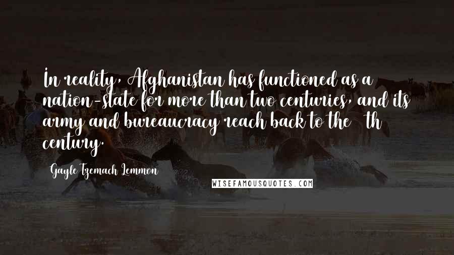 Gayle Tzemach Lemmon Quotes: In reality, Afghanistan has functioned as a nation-state for more than two centuries, and its army and bureaucracy reach back to the 19th century.
