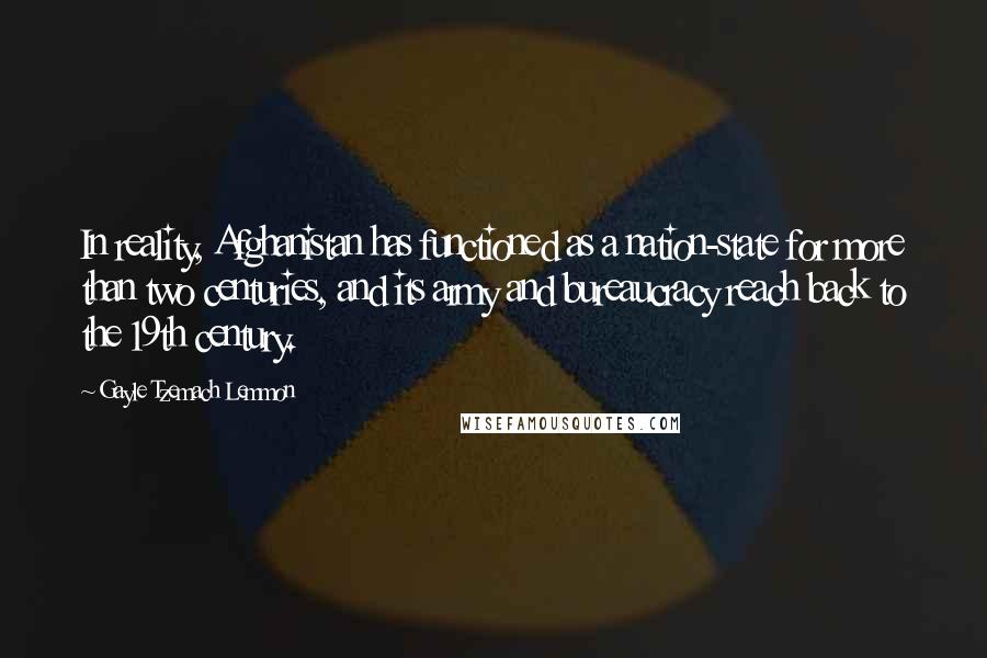 Gayle Tzemach Lemmon Quotes: In reality, Afghanistan has functioned as a nation-state for more than two centuries, and its army and bureaucracy reach back to the 19th century.