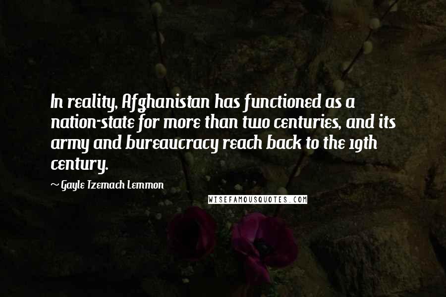 Gayle Tzemach Lemmon Quotes: In reality, Afghanistan has functioned as a nation-state for more than two centuries, and its army and bureaucracy reach back to the 19th century.