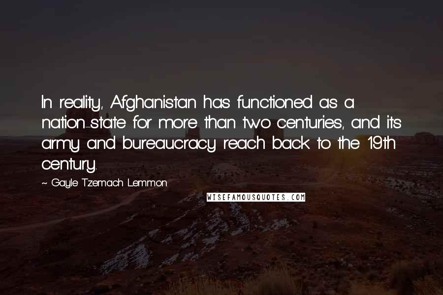 Gayle Tzemach Lemmon Quotes: In reality, Afghanistan has functioned as a nation-state for more than two centuries, and its army and bureaucracy reach back to the 19th century.