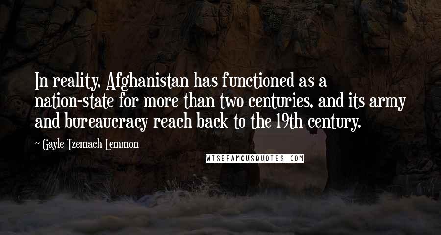 Gayle Tzemach Lemmon Quotes: In reality, Afghanistan has functioned as a nation-state for more than two centuries, and its army and bureaucracy reach back to the 19th century.