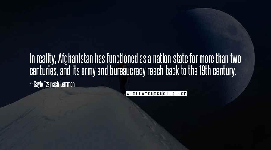 Gayle Tzemach Lemmon Quotes: In reality, Afghanistan has functioned as a nation-state for more than two centuries, and its army and bureaucracy reach back to the 19th century.