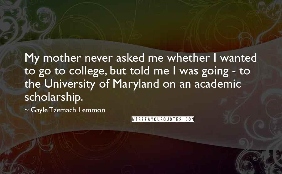 Gayle Tzemach Lemmon Quotes: My mother never asked me whether I wanted to go to college, but told me I was going - to the University of Maryland on an academic scholarship.