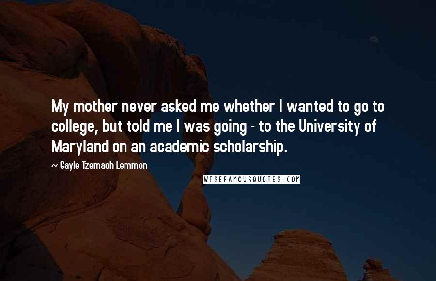 Gayle Tzemach Lemmon Quotes: My mother never asked me whether I wanted to go to college, but told me I was going - to the University of Maryland on an academic scholarship.