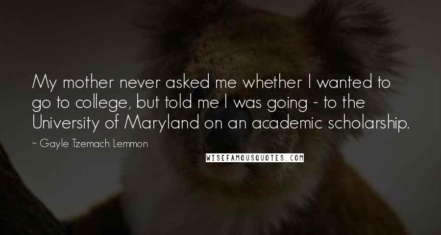 Gayle Tzemach Lemmon Quotes: My mother never asked me whether I wanted to go to college, but told me I was going - to the University of Maryland on an academic scholarship.