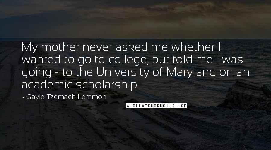 Gayle Tzemach Lemmon Quotes: My mother never asked me whether I wanted to go to college, but told me I was going - to the University of Maryland on an academic scholarship.