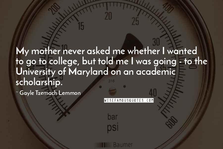 Gayle Tzemach Lemmon Quotes: My mother never asked me whether I wanted to go to college, but told me I was going - to the University of Maryland on an academic scholarship.