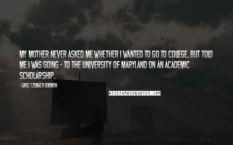 Gayle Tzemach Lemmon Quotes: My mother never asked me whether I wanted to go to college, but told me I was going - to the University of Maryland on an academic scholarship.