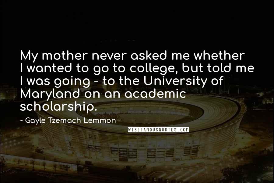 Gayle Tzemach Lemmon Quotes: My mother never asked me whether I wanted to go to college, but told me I was going - to the University of Maryland on an academic scholarship.