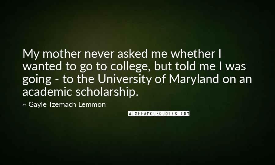 Gayle Tzemach Lemmon Quotes: My mother never asked me whether I wanted to go to college, but told me I was going - to the University of Maryland on an academic scholarship.