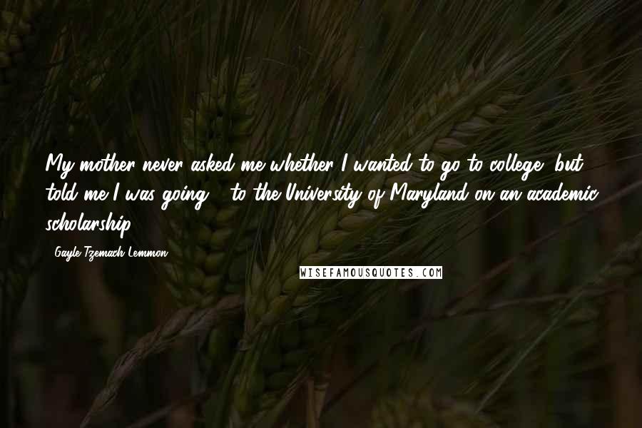 Gayle Tzemach Lemmon Quotes: My mother never asked me whether I wanted to go to college, but told me I was going - to the University of Maryland on an academic scholarship.