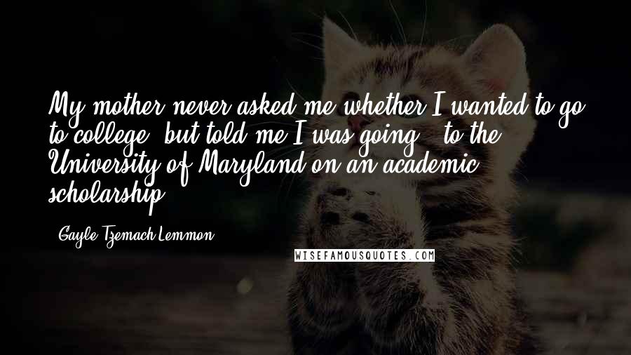 Gayle Tzemach Lemmon Quotes: My mother never asked me whether I wanted to go to college, but told me I was going - to the University of Maryland on an academic scholarship.