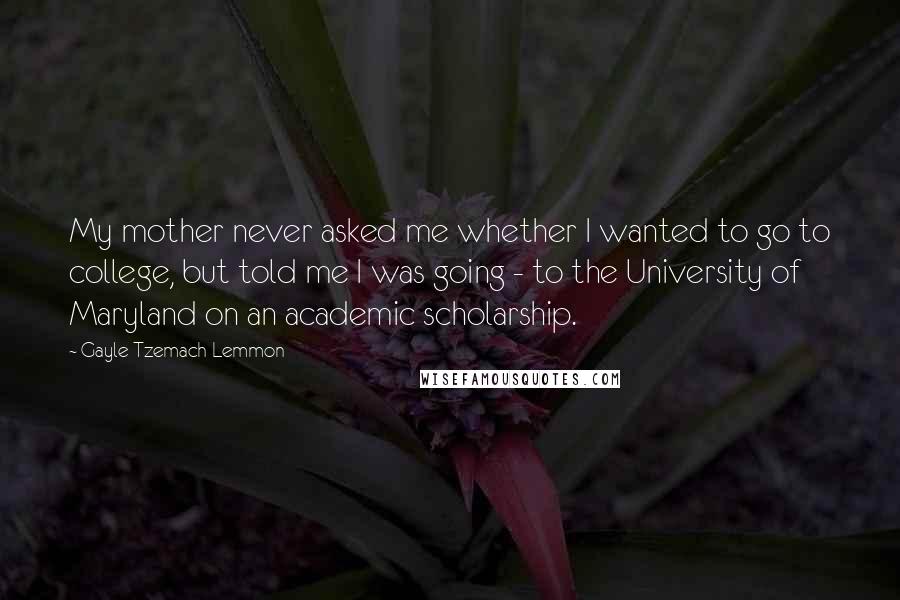 Gayle Tzemach Lemmon Quotes: My mother never asked me whether I wanted to go to college, but told me I was going - to the University of Maryland on an academic scholarship.