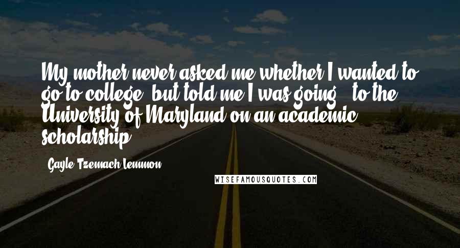 Gayle Tzemach Lemmon Quotes: My mother never asked me whether I wanted to go to college, but told me I was going - to the University of Maryland on an academic scholarship.