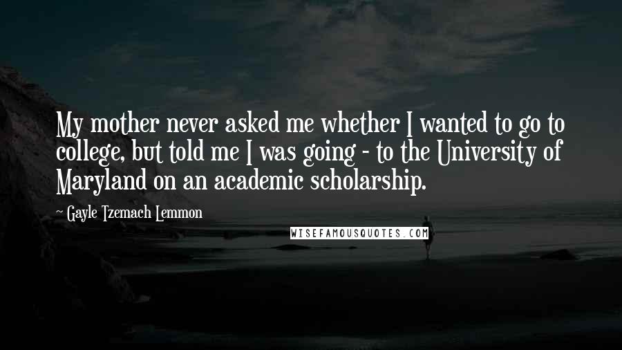 Gayle Tzemach Lemmon Quotes: My mother never asked me whether I wanted to go to college, but told me I was going - to the University of Maryland on an academic scholarship.