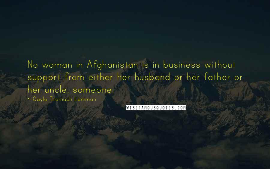 Gayle Tzemach Lemmon Quotes: No woman in Afghanistan is in business without support from either her husband or her father or her uncle, someone.