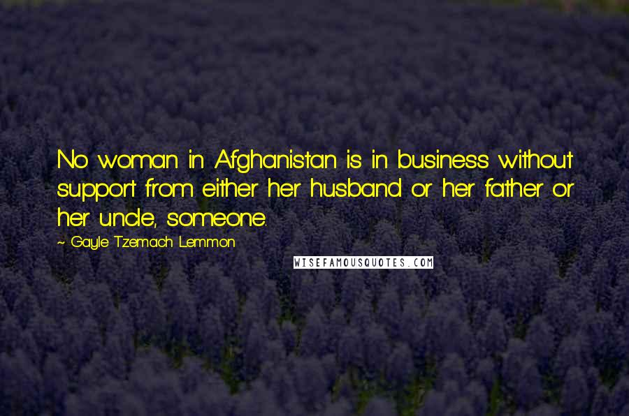 Gayle Tzemach Lemmon Quotes: No woman in Afghanistan is in business without support from either her husband or her father or her uncle, someone.