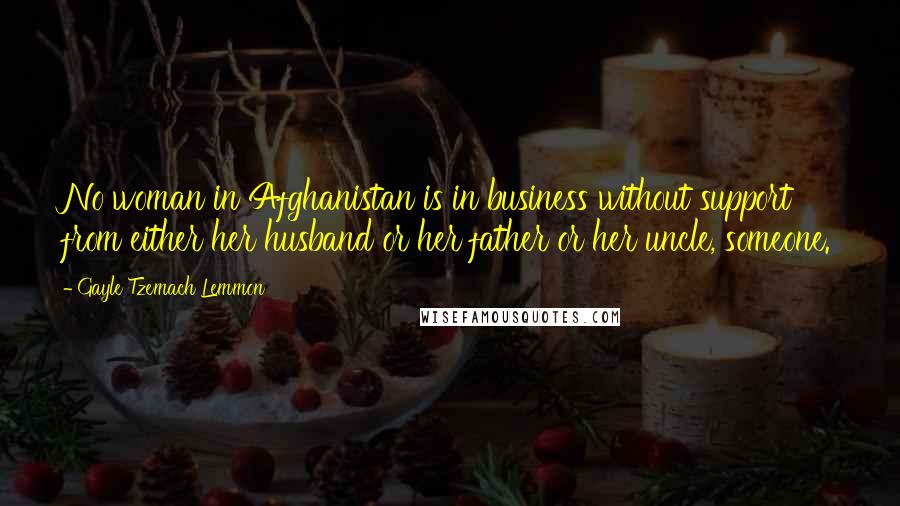 Gayle Tzemach Lemmon Quotes: No woman in Afghanistan is in business without support from either her husband or her father or her uncle, someone.