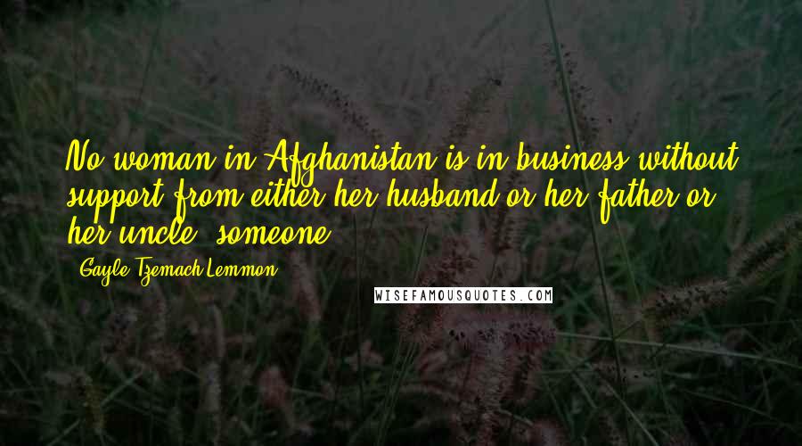 Gayle Tzemach Lemmon Quotes: No woman in Afghanistan is in business without support from either her husband or her father or her uncle, someone.