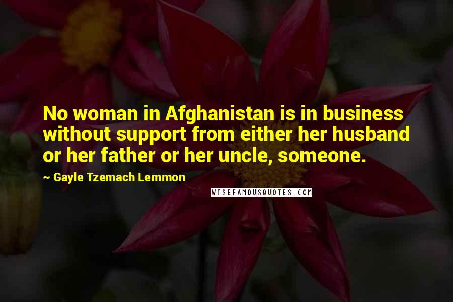 Gayle Tzemach Lemmon Quotes: No woman in Afghanistan is in business without support from either her husband or her father or her uncle, someone.