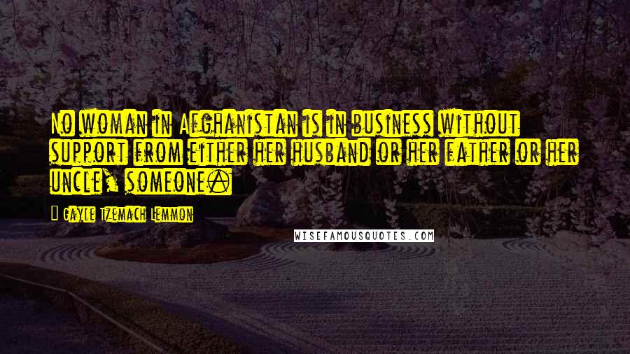 Gayle Tzemach Lemmon Quotes: No woman in Afghanistan is in business without support from either her husband or her father or her uncle, someone.