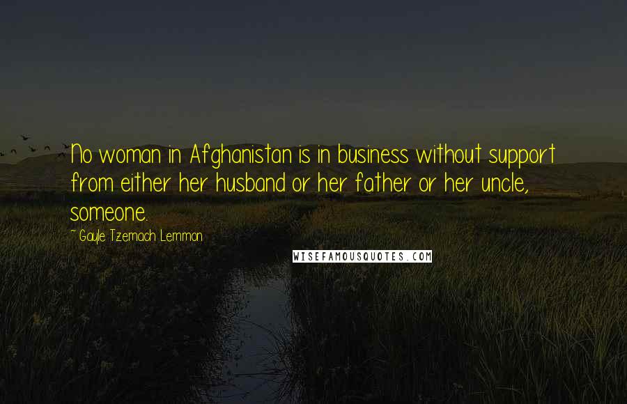 Gayle Tzemach Lemmon Quotes: No woman in Afghanistan is in business without support from either her husband or her father or her uncle, someone.