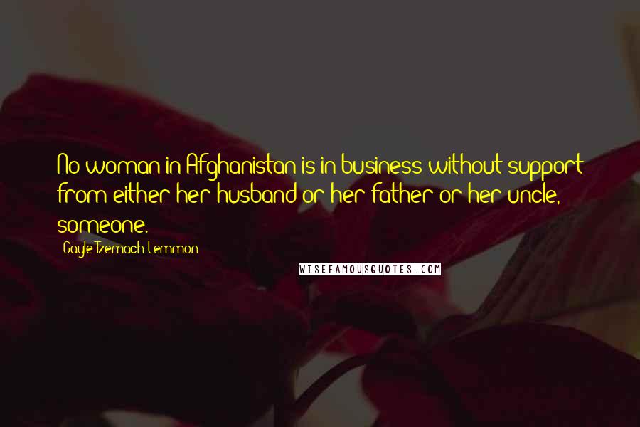 Gayle Tzemach Lemmon Quotes: No woman in Afghanistan is in business without support from either her husband or her father or her uncle, someone.