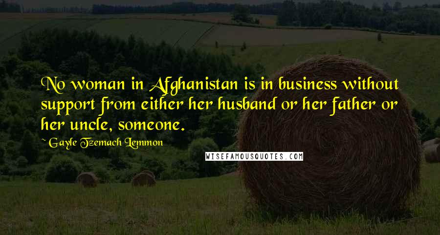 Gayle Tzemach Lemmon Quotes: No woman in Afghanistan is in business without support from either her husband or her father or her uncle, someone.