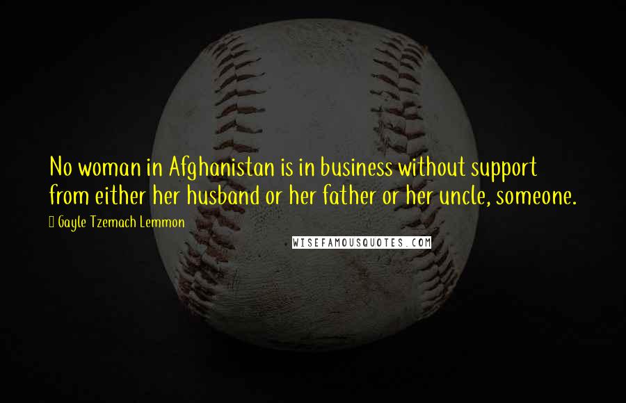 Gayle Tzemach Lemmon Quotes: No woman in Afghanistan is in business without support from either her husband or her father or her uncle, someone.