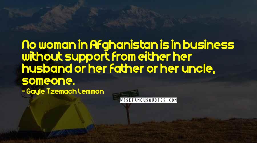 Gayle Tzemach Lemmon Quotes: No woman in Afghanistan is in business without support from either her husband or her father or her uncle, someone.