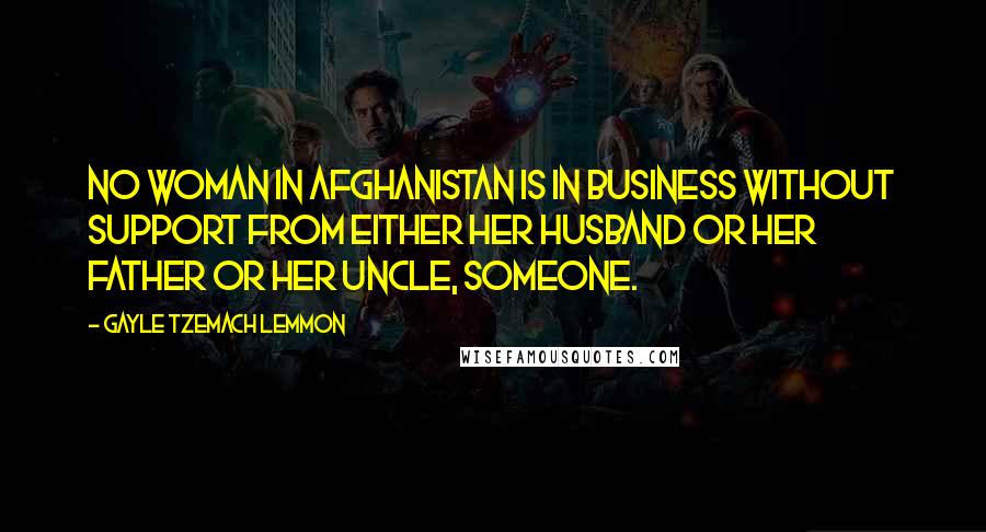 Gayle Tzemach Lemmon Quotes: No woman in Afghanistan is in business without support from either her husband or her father or her uncle, someone.