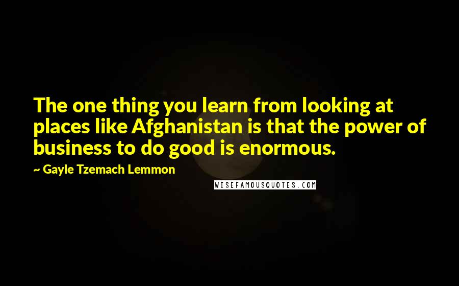 Gayle Tzemach Lemmon Quotes: The one thing you learn from looking at places like Afghanistan is that the power of business to do good is enormous.