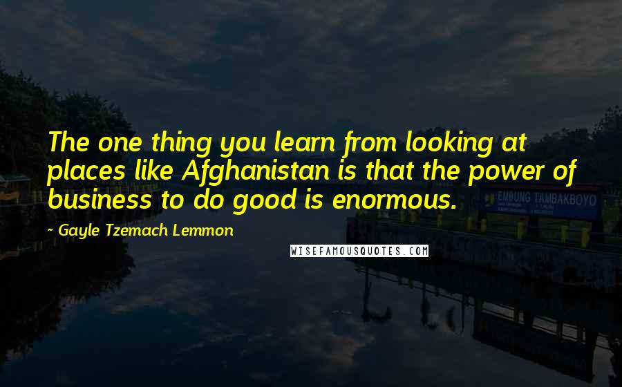 Gayle Tzemach Lemmon Quotes: The one thing you learn from looking at places like Afghanistan is that the power of business to do good is enormous.