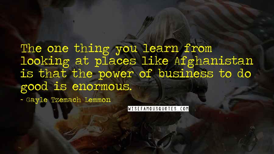 Gayle Tzemach Lemmon Quotes: The one thing you learn from looking at places like Afghanistan is that the power of business to do good is enormous.