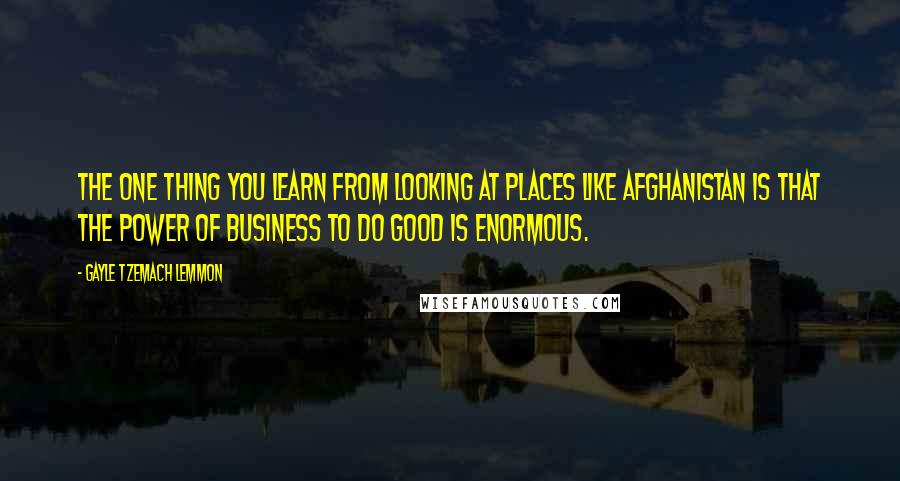 Gayle Tzemach Lemmon Quotes: The one thing you learn from looking at places like Afghanistan is that the power of business to do good is enormous.
