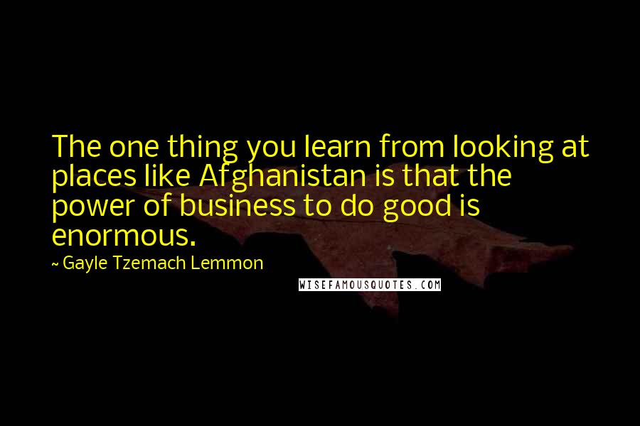 Gayle Tzemach Lemmon Quotes: The one thing you learn from looking at places like Afghanistan is that the power of business to do good is enormous.