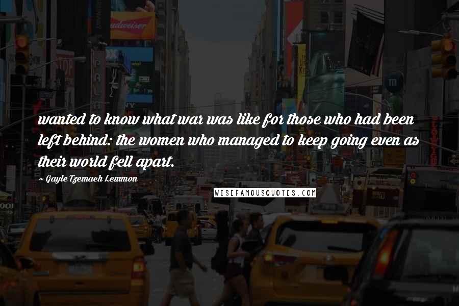 Gayle Tzemach Lemmon Quotes: wanted to know what war was like for those who had been left behind: the women who managed to keep going even as their world fell apart.