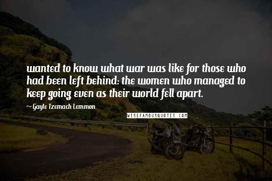 Gayle Tzemach Lemmon Quotes: wanted to know what war was like for those who had been left behind: the women who managed to keep going even as their world fell apart.