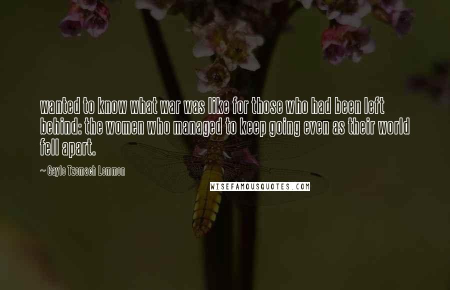 Gayle Tzemach Lemmon Quotes: wanted to know what war was like for those who had been left behind: the women who managed to keep going even as their world fell apart.