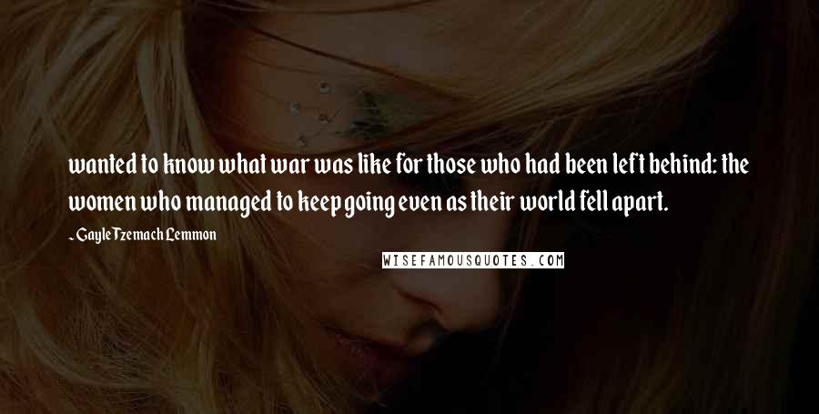 Gayle Tzemach Lemmon Quotes: wanted to know what war was like for those who had been left behind: the women who managed to keep going even as their world fell apart.