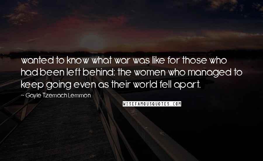 Gayle Tzemach Lemmon Quotes: wanted to know what war was like for those who had been left behind: the women who managed to keep going even as their world fell apart.